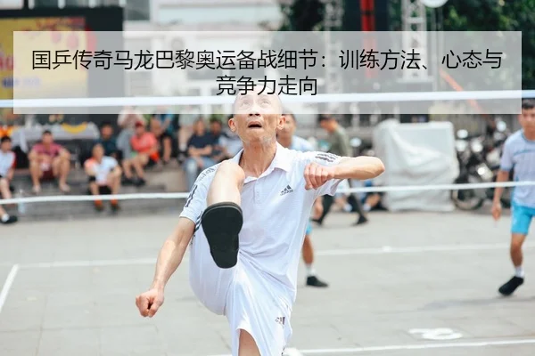 国乒传奇马龙巴黎奥运备战细节：训练方法、心态与竞争力走向