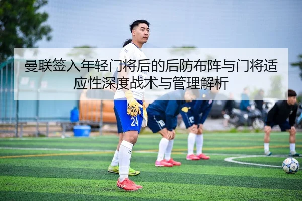 曼联签入年轻门将后的后防布阵与门将适应性深度战术与管理解析